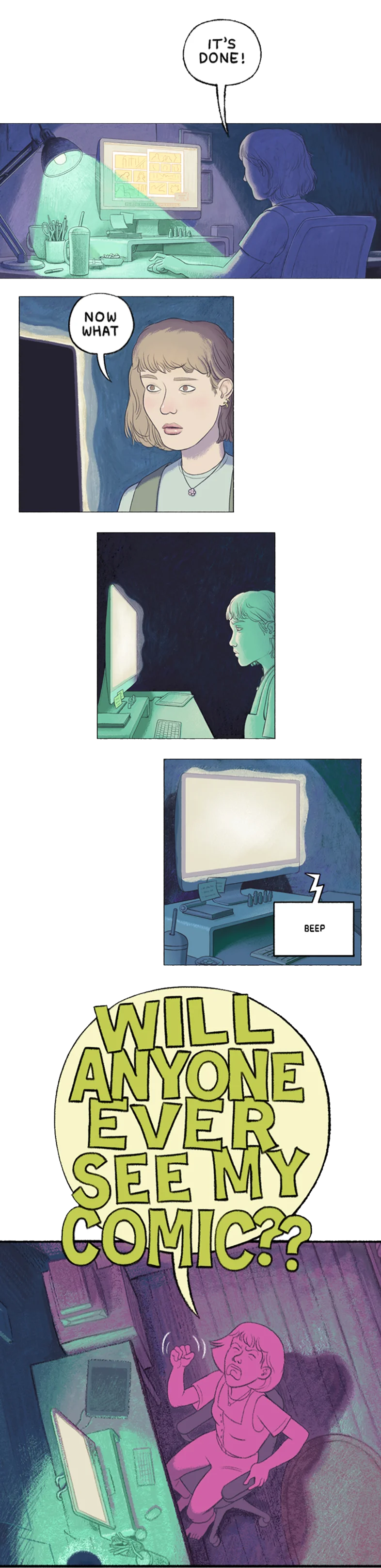 
                Hand-drawn comic with 5 panels.
                The first panel shows a creator sitting at a computer in a dark room with a bright task lamp shining on the desk. The computer monitor shows two pages of an in-progress comic. The creator says “It’s Done!”.
                The second panel shows the creator with a blank expression; their face is lit by the computer screen. They say “Now what”.
                The third panel shows the creator staring at the glowing screen; the room is completely dark.
                The fourth panel shows only the computer with its glowing screen. The computer says “Beep”.
                The last panel shows the creator from above, shaking their fist and shouting “Will anyone ever see my comic??”.
            